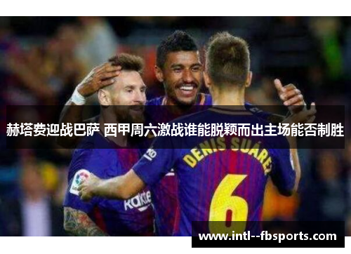 赫塔费迎战巴萨 西甲周六激战谁能脱颖而出主场能否制胜 赫塔费迎战巴萨 西甲周六激战谁能脱颖而出主场能否制胜