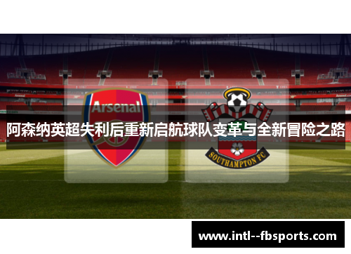 阿森纳英超失利后重新启航球队变革与全新冒险之路 阿森纳英超失利后重新启航球队变革与全新冒险之路