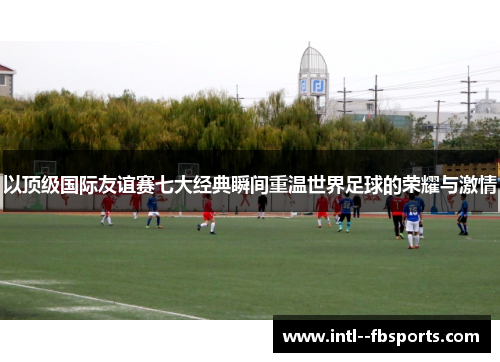 以顶级国际友谊赛七大经典瞬间重温世界足球的荣耀与激情 以顶级国际友谊赛七大经典瞬间重温世界足球的荣耀与激情