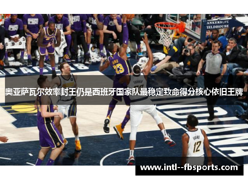 奥亚萨瓦尔效率封王仍是西班牙国家队最稳定致命得分核心依旧王牌 奥亚萨瓦尔效率封王仍是西班牙国家队最稳定致命得分核心依旧王牌