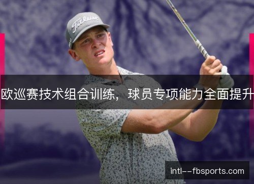 欧巡赛技术组合训练,球员专项能力全面提升 欧巡赛技术组合训练,球员专项能力全面提升